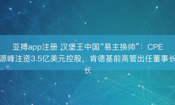 亚搏app注册 汉堡王中国“易主换帅”：CPE源峰注资3.5亿美元控股，肯德基前高管出任董事长