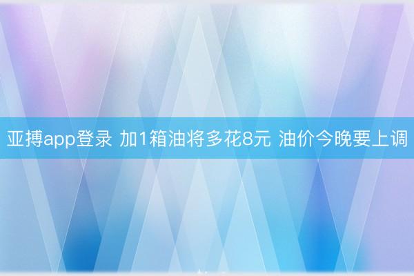 亚搏app登录 加1箱油将多花8元 油价今晚要上调
