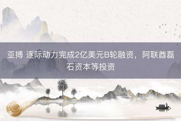 亚搏 逐际动力完成2亿美元B轮融资，阿联酋磊石资本等投资