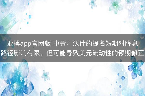 亚搏app官网版 中金：沃什的提名短期对降息路径影响有限，但可能导致美元流动性的预期修正