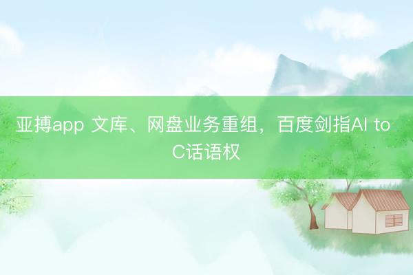 亚搏app 文库、网盘业务重组,百度剑指AI to C话语权