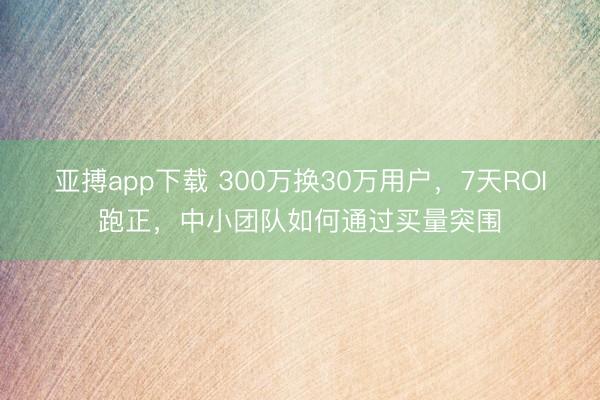 亚搏app下载 300万换30万用户，7天ROI跑正，中小团队如何通过买量突围