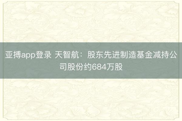 亚搏app登录 天智航：股东先进制造基金减持公司股份约684万股