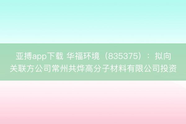 亚搏app下载 华福环境（835375）：拟向关联方公司常州共烨高分子材料有限公司投资