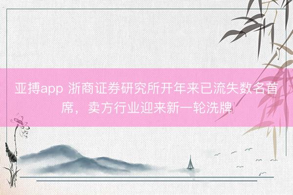 亚搏app 浙商证券研究所开年来已流失数名首席，卖方行业迎来新一轮洗牌
