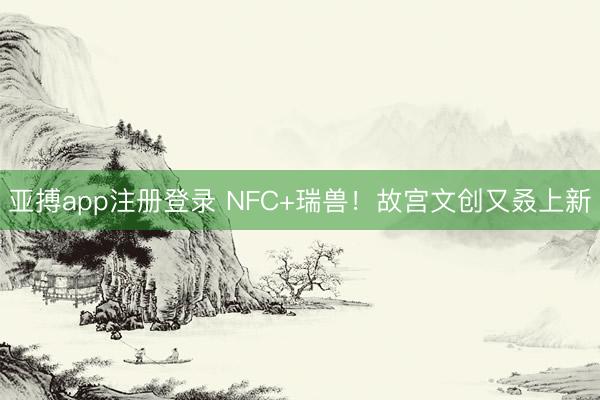 亚搏app注册登录 NFC+瑞兽！故宫文创又叒上新