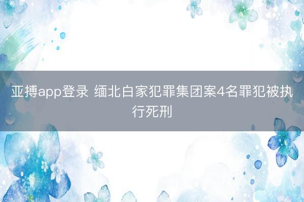 亚搏app登录 缅北白家犯罪集团案4名罪犯被执行死刑