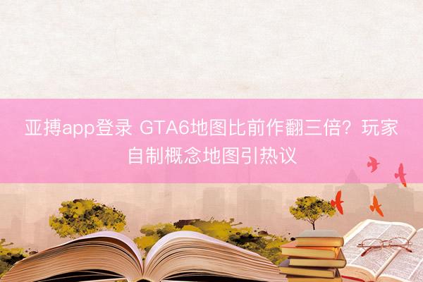 亚搏app登录 GTA6地图比前作翻三倍？玩家自制概念地图引热议