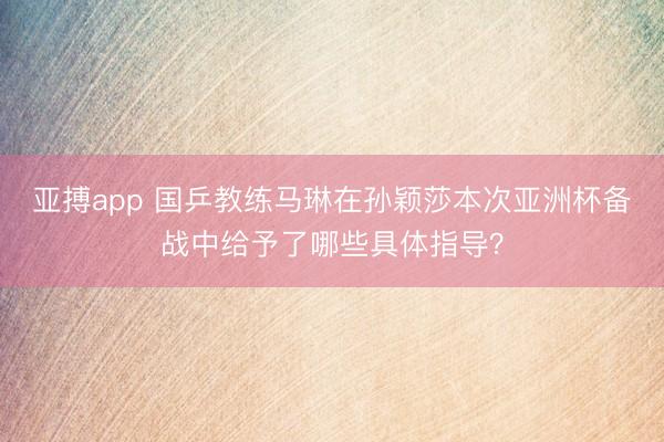 亚搏app 国乒教练马琳在孙颖莎本次亚洲杯备战中给予了哪些具体指导？