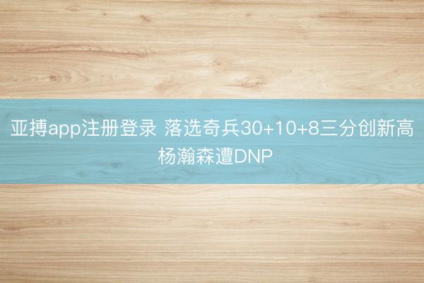 亚搏app注册登录 落选奇兵30+10+8三分创新高 杨瀚森遭DNP