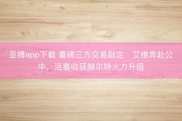 亚搏app下载 重磅三方交易敲定：艾维奔赴公牛，活塞收获赫尔特火力升级