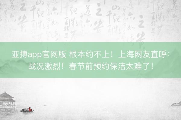 亚搏app官网版 根本约不上！上海网友直呼：战况激烈！春节前预约保洁太难了！