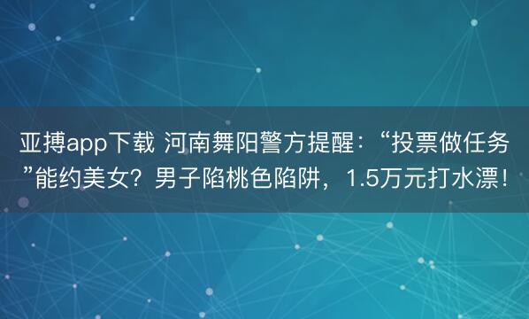 亚搏app下载 河南舞阳警方提醒：“投票做任务”能约美女？男子陷桃色陷阱，1.5万元打水漂！