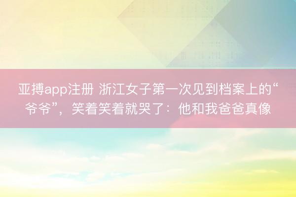 亚搏app注册 浙江女子第一次见到档案上的“爷爷”，笑着笑着就哭了：他和我爸爸真像