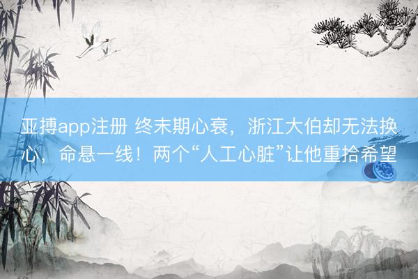 亚搏app注册 终末期心衰，浙江大伯却无法换心，命悬一线！两个“人工心脏”让他重拾希望