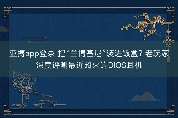 亚搏app登录 把“兰博基尼”装进饭盒? 老玩家深度评测最近超火的DIOS耳机