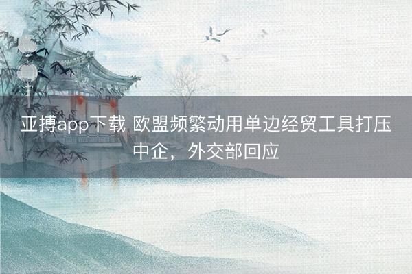 亚搏app下载 欧盟频繁动用单边经贸工具打压中企，外交部回应