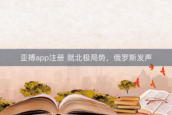 亚搏app注册 就北极局势，俄罗斯发声