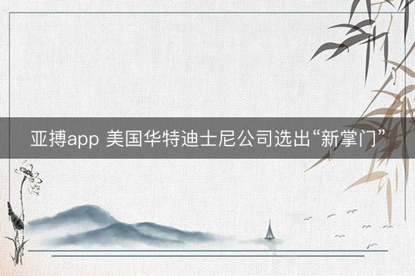 亚搏app 美国华特迪士尼公司选出“新掌门”