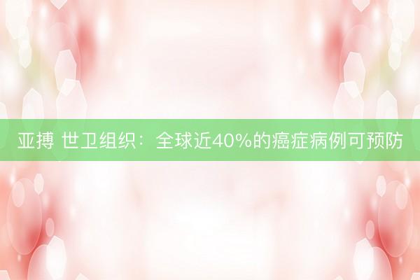 亚搏 世卫组织：全球近40%的癌症病例可预防