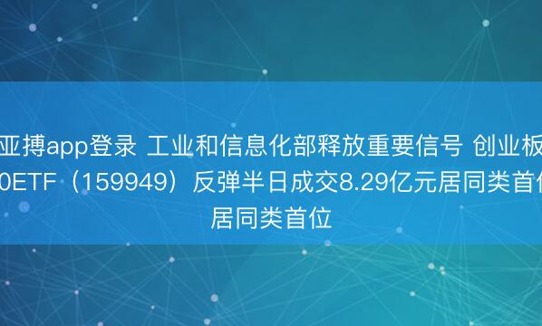 亚搏app登录 工业和信息化部释放重要信号 创业板50ETF（159949）反弹半日成交8.29亿元居同类首位