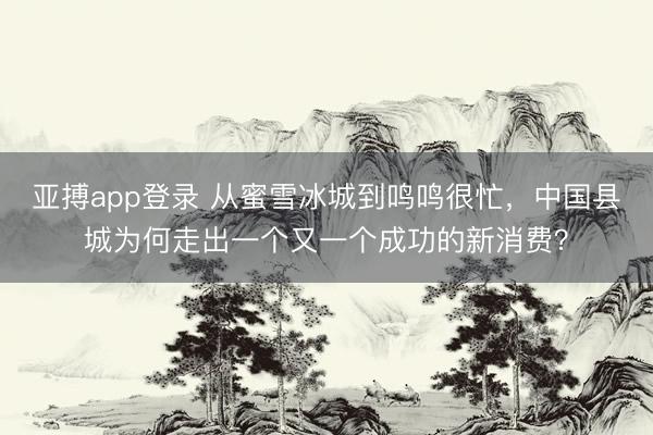 亚搏app登录 从蜜雪冰城到鸣鸣很忙，中国县城为何走出一个又一个成功的新消费？