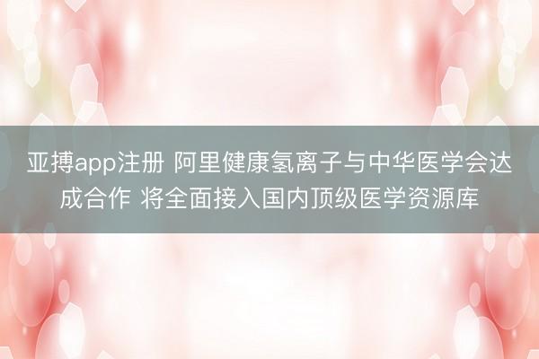 亚搏app注册 阿里健康氢离子与中华医学会达成合作 将全面接入国内顶级医学资源库