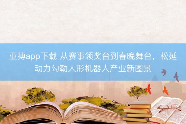 亚搏app下载 从赛事领奖台到春晚舞台，松延动力勾勒人形机器人产业新图景