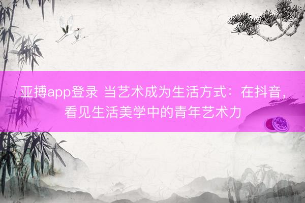 亚搏app登录 当艺术成为生活方式：在抖音，看见生活美学中的青年艺术力