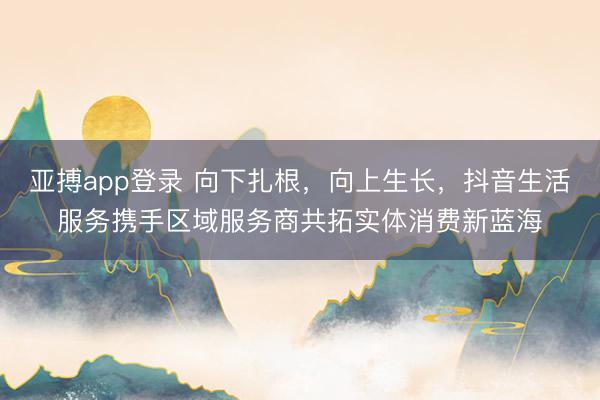 亚搏app登录 向下扎根,向上生长,抖音生活服务携手区域服务商共拓实体消费新蓝海