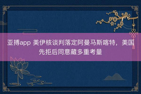亚搏app 美伊核谈判落定阿曼马斯喀特，美国先拒后同意藏多重考量