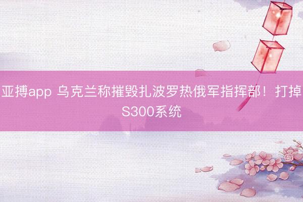 亚搏app 乌克兰称摧毁扎波罗热俄军指挥部！打掉S300系统