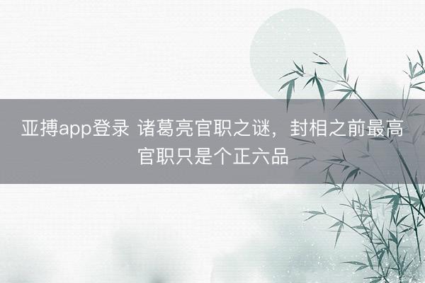 亚搏app登录 诸葛亮官职之谜,封相之前最高官职只是个正六品