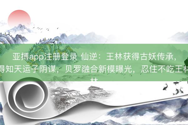 亚搏app注册登录 仙逆：王林获得古妖传承，得知天运子阴谋，贝罗融合新模曝光，忍住不吃王林