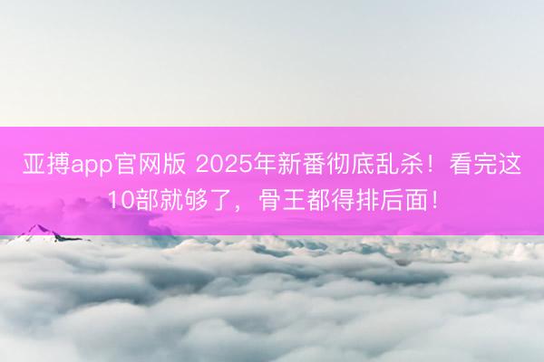 亚搏app官网版 2025年新番彻底乱杀！看完这10部就够了，骨王都得排后面！