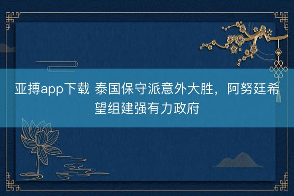亚搏app下载 泰国保守派意外大胜，阿努廷希望组建强有力政府