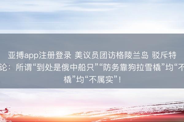 亚搏app注册登录 美议员团访格陵兰岛 驳斥特朗普言论:所谓“到处是俄中船只”“防务靠狗拉雪橇”均“不属实”!