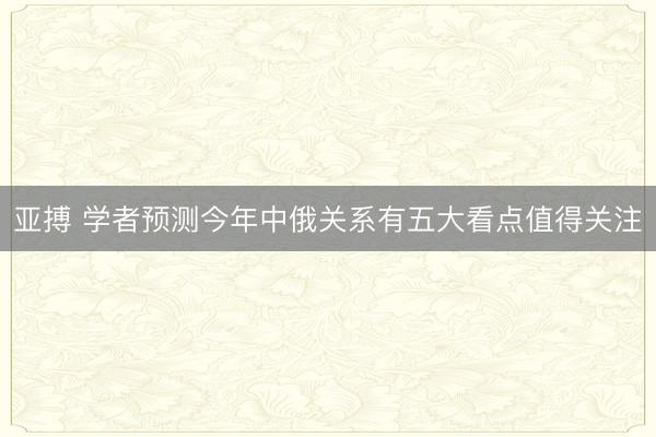 亚搏 学者预测今年中俄关系有五大看点值得关注