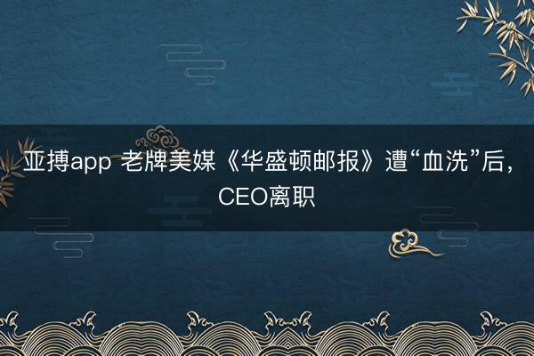 亚搏app 老牌美媒《华盛顿邮报》遭“血洗”后，CEO离职