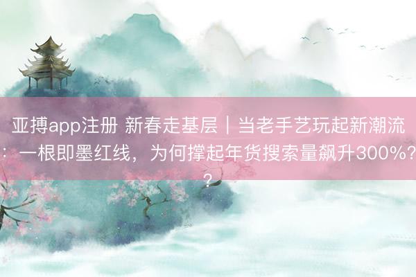 亚搏app注册 新春走基层｜当老手艺玩起新潮流：一根即墨红线，为何撑起年货搜索量飙升300%？