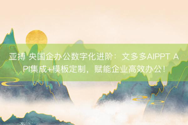 亚搏 央国企办公数字化进阶：文多多AIPPT API集成+模板定制，赋能企业高效办公！