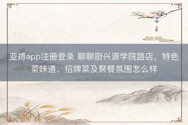 亚搏app注册登录 聊聊厨兴源学院路店，特色菜味道、招牌菜及聚餐氛围怎么样
