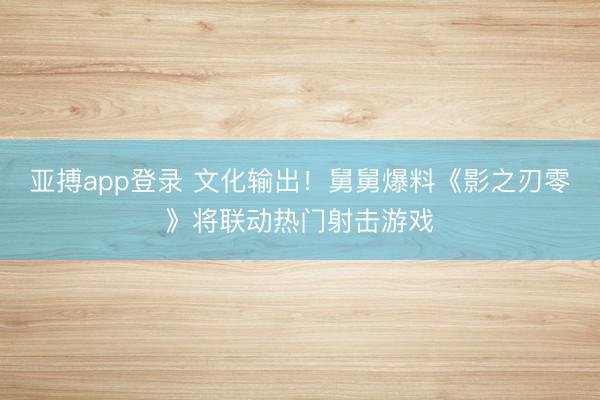 亚搏app登录 文化输出！舅舅爆料《影之刃零》将联动热门射击游戏