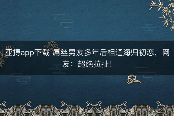 亚搏app下载 屌丝男友多年后相逢海归初恋，网友：超绝拉扯！