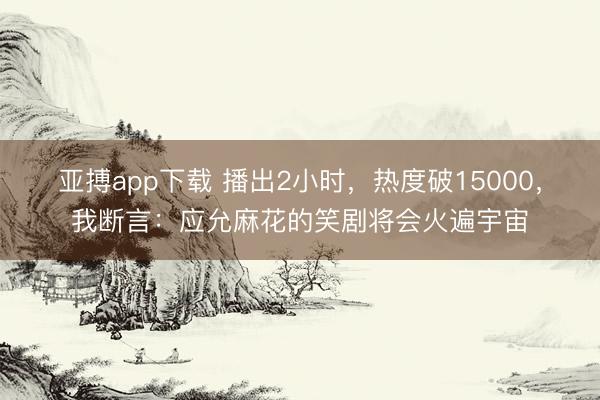 亚搏app下载 播出2小时，热度破15000，我断言：应允麻花的笑剧将会火遍宇宙