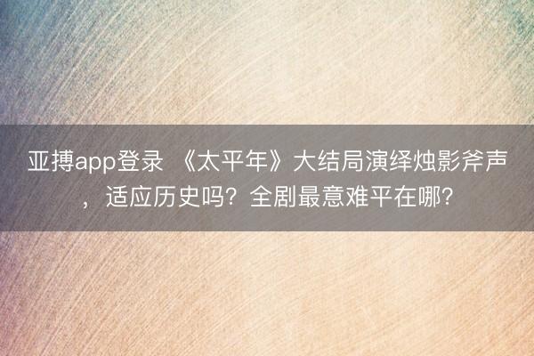 亚搏app登录 《太平年》大结局演绎烛影斧声，适应历史吗？全剧最意难平在哪？