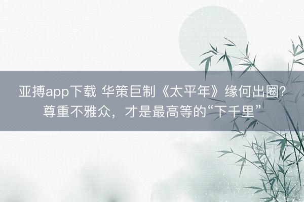 亚搏app下载 华策巨制《太平年》缘何出圈?尊重不雅众,才是最高等的“下千里”