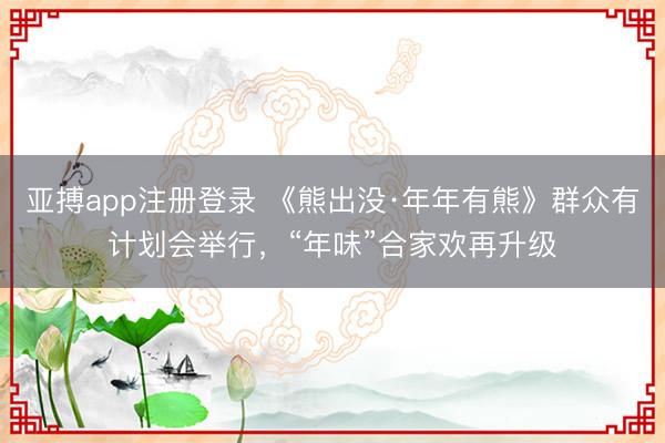 亚搏app注册登录 《熊出没·年年有熊》群众有计划会举行，“年味”合家欢再升级