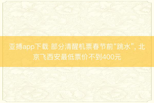 亚搏app下载 部分清醒机票春节前“跳水”， 北京飞西安最低票价不到400元