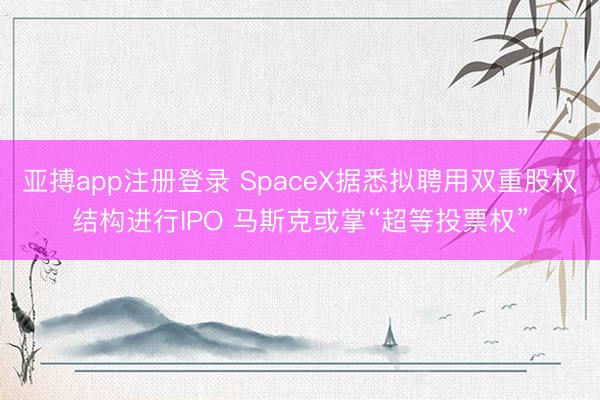 亚搏app注册登录 SpaceX据悉拟聘用双重股权结构进行IPO 马斯克或掌“超等投票权”